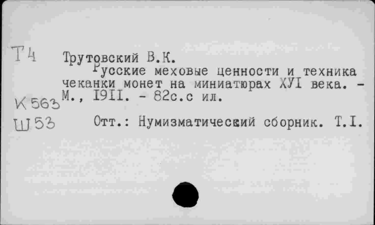 ﻿і к Трутовский В.К.
русские меховые ценности и техника чеканки монет на миниатюрах ХУІ века. -, I9II. - 82с.с ил.
V\
ЦЈ	Отт.: Нумизматический сборник. T.I.